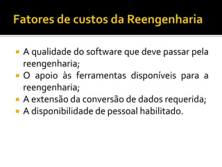  A qualidade do software que deve passar pela
reengenharia;
 O apoio às ferramentas disponíveis para a
reengenharia;
 A extensão da conversão de dados requerida;
 A disponibilidade de pessoal habilitado.
 