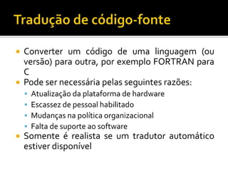  Converter um código de uma linguagem (ou
versão) para outra, por exemplo FORTRAN para
C
 Pode ser necessária pelas seguintes razões:
 Atualização da plataforma de hardware
 Escassez de pessoal habilitado
 Mudanças na política organizacional
 Falta de suporte ao software
 Somente é realista se um tradutor automático
estiver disponível
 