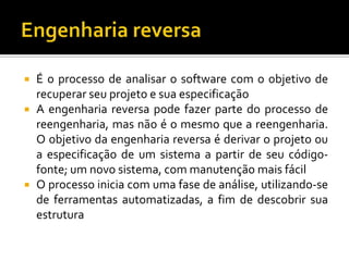  É o processo de analisar o software com o objetivo de
recuperar seu projeto e sua especificação
 A engenharia reversa pode fazer parte do processo de
reengenharia, mas não é o mesmo que a reengenharia.
O objetivo da engenharia reversa é derivar o projeto ou
a especificação de um sistema a partir de seu código-
fonte; um novo sistema, com manutenção mais fácil
 O processo inicia com uma fase de análise, utilizando-se
de ferramentas automatizadas, a fim de descobrir sua
estrutura
 