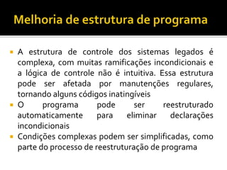  A estrutura de controle dos sistemas legados é
complexa, com muitas ramificações incondicionais e
a lógica de controle não é intuitiva. Essa estrutura
pode ser afetada por manutenções regulares,
tornando alguns códigos inatingíveis
 O programa pode ser reestruturado
automaticamente para eliminar declarações
incondicionais
 Condições complexas podem ser simplificadas, como
parte do processo de reestruturação de programa
 