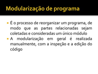  É o processo de reorganizar um programa, de
modo que as partes relacionadas sejam
coletadas e consideradas um único módulo
 A modularização em geral é realizada
manualmente, com a inspeção e a edição do
código
 