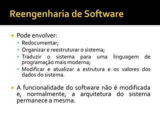  Pode envolver:
 Redocumentar;
 Organizar e reestruturar o sistema;
 Traduzir o sistema para uma linguagem de
programação mais moderna;
 Modificar e atualizar a estrutura e os valores dos
dados do sistema.
 A funcionalidade do software não é modificada
e, normalmente, a arquitetura do sistema
permanece a mesma.
 