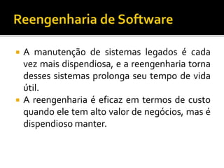  A manutenção de sistemas legados é cada
vez mais dispendiosa, e a reengenharia torna
desses sistemas prolonga seu tempo de vida
útil.
 A reengenharia é eficaz em termos de custo
quando ele tem alto valor de negócios, mas é
dispendioso manter.
 
