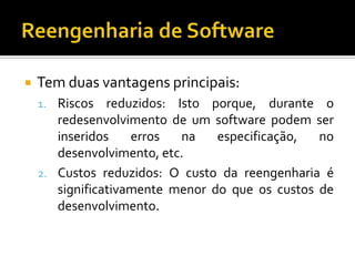 Tem duas vantagens principais:
1. Riscos reduzidos: Isto porque, durante o
redesenvolvimento de um software podem ser
inseridos erros na especificação, no
desenvolvimento, etc.
2. Custos reduzidos: O custo da reengenharia é
significativamente menor do que os custos de
desenvolvimento.
 