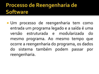  Um processo de reengenharia tem como
entrada um programa legado e a saída é uma
versão estruturada e modularizada do
mesmo programa. Ao mesmo tempo que
ocorre a reengenharia do programa, os dados
do sistema também podem passar por
reengenharia.
 