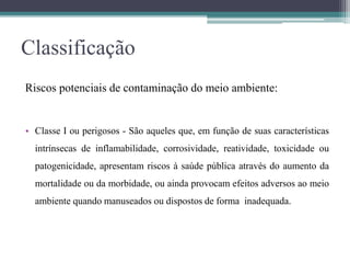 Classificação
Riscos potenciais de contaminação do meio ambiente:
• Classe I ou perigosos - São aqueles que, em função de suas características
intrínsecas de inflamabilidade, corrosividade, reatividade, toxicidade ou
patogenicidade, apresentam riscos à saúde pública através do aumento da
mortalidade ou da morbidade, ou ainda provocam efeitos adversos ao meio
ambiente quando manuseados ou dispostos de forma inadequada.
 