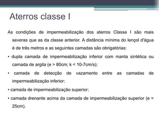 Aterros classe I
As condições de impermeabilização dos aterros Classe I são mais
severas que as da classe anterior. A distância mínima do lençol d'água
é de três metros e as seguintes camadas são obrigatórias:
• dupla camada de impermeabilização inferior com manta sintética ou
camada de argila (e > 80cm; k < 10-7cm/s);
• camada de detecção de vazamento entre as camadas de
impermeabilização inferior;
• camada de impermeabilização superior;
• camada drenante acima da camada de impermeabilização superior (e =
25cm).
 