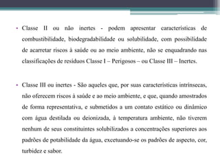 • Classe II ou não inertes - podem apresentar características de
combustibilidade, biodegradabilidade ou solubilidade, com possibilidade
de acarretar riscos à saúde ou ao meio ambiente, não se enquadrando nas
classificações de resíduos Classe I – Perigosos – ou Classe III – Inertes.
• Classe III ou inertes - São aqueles que, por suas características intrínsecas,
não oferecem riscos à saúde e ao meio ambiente, e que, quando amostrados
de forma representativa, e submetidos a um contato estático ou dinâmico
com água destilada ou deionizada, à temperatura ambiente, não tiverem
nenhum de seus constituintes solubilizados a concentrações superiores aos
padrões de potabilidade da água, excetuando-se os padrões de aspecto, cor,
turbidez e sabor.
 