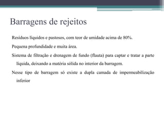 Barragens de rejeitos
Resíduos líquidos e pastosos, com teor de umidade acima de 80%.
Pequena profundidade e muita área.
Sistema de filtração e drenagem de fundo (flauta) para captar e tratar a parte
líquida, deixando a matéria sólida no interior da barragem.
Nesse tipo de barragem só existe a dupla camada de impermeabilização
inferior
 