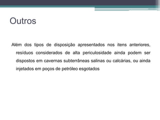 Outros
Além dos tipos de disposição apresentados nos itens anteriores,
resíduos considerados de alta periculosidade ainda podem ser
dispostos em cavernas subterrâneas salinas ou calcárias, ou ainda
injetados em poços de petróleo esgotados
 
