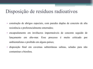 Disposição de resíduos radioativos
• construção de abrigos especiais, com paredes duplas de concreto de alta
resistência e preferencialmente enterrados;
• encapsulamento em invólucros impermeáveis de concreto seguido de
lançamento em alto-mar. Esse processo é muito criticado por
ambientalistas e proibido em alguns países;
• disposição final em cavernas subterrâneas salinas, seladas para não
contaminar a biosfera.
 