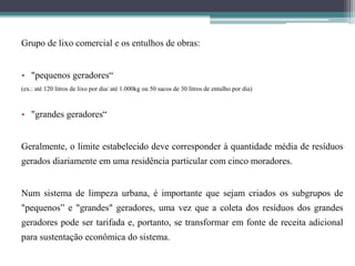 Grupo de lixo comercial e os entulhos de obras:
• "pequenos geradores“
(ex.: até 120 litros de lixo por dia/ até 1.000kg ou 50 sacos de 30 litros de entulho por dia)
• "grandes geradores“
Geralmente, o limite estabelecido deve corresponder à quantidade média de resíduos
gerados diariamente em uma residência particular com cinco moradores.
Num sistema de limpeza urbana, é importante que sejam criados os subgrupos de
"pequenos” e "grandes" geradores, uma vez que a coleta dos resíduos dos grandes
geradores pode ser tarifada e, portanto, se transformar em fonte de receita adicional
para sustentação econômica do sistema.
 