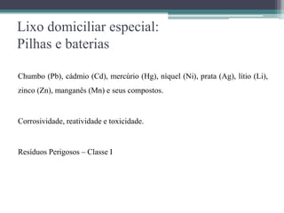 Lixo domiciliar especial:
Pilhas e baterias
Chumbo (Pb), cádmio (Cd), mercúrio (Hg), níquel (Ni), prata (Ag), lítio (Li),
zinco (Zn), manganês (Mn) e seus compostos.
Corrosividade, reatividade e toxicidade.
Resíduos Perigosos – Classe I
 