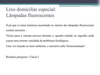 Lixo domiciliar especial:
Lâmpadas fluorescentes
O pó que se torna luminoso encontrado no interior das lâmpadas fluorescentes
contém mercúrio.
Tóxico para o sistema nervoso humano e, quando inalado ou ingerido, pode
causar uma enorme variedade de problemas fisiológicos.
Uma vez lançado ao meio ambiente, o mercúrio sofre "bioacumulação“.
Resíduos perigosos - Classe I
 