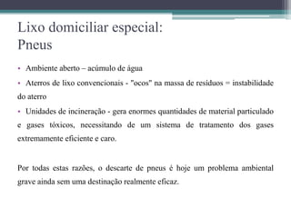 Lixo domiciliar especial:
Pneus
• Ambiente aberto – acúmulo de água
• Aterros de lixo convencionais - "ocos" na massa de resíduos = instabilidade
do aterro
• Unidades de incineração - gera enormes quantidades de material particulado
e gases tóxicos, necessitando de um sistema de tratamento dos gases
extremamente eficiente e caro.
Por todas estas razões, o descarte de pneus é hoje um problema ambiental
grave ainda sem uma destinação realmente eficaz.
 