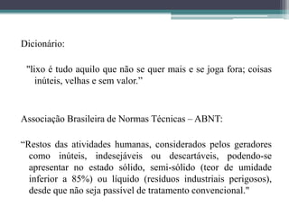 Dicionário:
"lixo é tudo aquilo que não se quer mais e se joga fora; coisas
inúteis, velhas e sem valor.”
Associação Brasileira de Normas Técnicas – ABNT:
“Restos das atividades humanas, considerados pelos geradores
como inúteis, indesejáveis ou descartáveis, podendo-se
apresentar no estado sólido, semi-sólido (teor de umidade
inferior a 85%) ou líquido (resíduos industriais perigosos),
desde que não seja passível de tratamento convencional."
 