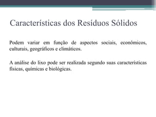 Características dos Resíduos Sólidos
Podem variar em função de aspectos sociais, econômicos,
culturais, geográficos e climáticos.
A análise do lixo pode ser realizada segundo suas características
físicas, químicas e biológicas.
 