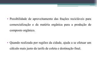 • Possibilidade de aproveitamento das frações recicláveis para
comercialização e da matéria orgânica para a produção de
composto orgânico.
• Quando realizada por regiões da cidade, ajuda a se efetuar um
cálculo mais justo da tarifa de coleta e destinação final.
 