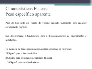 Características Físicas:
Peso específico aparente
Peso do lixo solto em função do volume ocupado livremente, sem qualquer
compactação (kg/m3).
Sua determinação é fundamental para o dimensionamento de equipamentos e
instalações.
Na ausência de dados mais precisos, podem-se utilizar os valores de:
230kg/m3 para o lixo domiciliar
280kg/m3 para os resíduos de serviços de saúde
1.300kg/m3 para entulho de obras
 