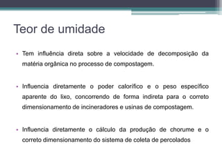 Teor de umidade
• Tem influência direta sobre a velocidade de decomposição da
matéria orgânica no processo de compostagem.
• Influencia diretamente o poder calorífico e o peso específico
aparente do lixo, concorrendo de forma indireta para o correto
dimensionamento de incineradores e usinas de compostagem.
• Influencia diretamente o cálculo da produção de chorume e o
correto dimensionamento do sistema de coleta de percolados
 