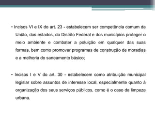 • Incisos VI e IX do art. 23 - estabelecem ser competência comum da
União, dos estados, do Distrito Federal e dos municípios proteger o
meio ambiente e combater a poluição em qualquer das suas
formas, bem como promover programas de construção de moradias
e a melhoria do saneamento básico;
• Incisos I e V do art. 30 - estabelecem como atribuição municipal
legislar sobre assuntos de interesse local, especialmente quanto à
organização dos seus serviços públicos, como é o caso da limpeza
urbana.
 