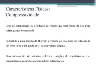 Características Físicas:
Compressividade
Grau de compactação ou a redução do volume que uma massa de lixo pode
sofrer quando compactada
Submetido a uma pressão de 4kg/cm², o volume do lixo pode ser reduzido de
um terço (1/3) a um quarto (1/4) do seu volume original.
Dimensionamento de veículos coletores, estações de transferência com
compactação e caçambas compactadoras estacionárias.
 