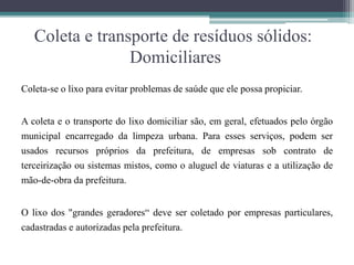 Coleta e transporte de resíduos sólidos:
Domiciliares
Coleta-se o lixo para evitar problemas de saúde que ele possa propiciar.
A coleta e o transporte do lixo domiciliar são, em geral, efetuados pelo órgão
municipal encarregado da limpeza urbana. Para esses serviços, podem ser
usados recursos próprios da prefeitura, de empresas sob contrato de
terceirização ou sistemas mistos, como o aluguel de viaturas e a utilização de
mão-de-obra da prefeitura.
O lixo dos "grandes geradores“ deve ser coletado por empresas particulares,
cadastradas e autorizadas pela prefeitura.
 