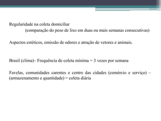 Regularidade na coleta domiciliar
(comparação do peso de lixo em duas ou mais semanas consecutivas)
Aspectos estéticos, emissão de odores e atração de vetores e animais.
Brasil (clima)– Frequência de coleta mínima = 3 vezes por semana
Favelas, comunidades carentes e centro das cidades (comércio e serviço) –
(armazenamento e quantidade) = coleta diária
 