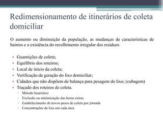 Redimensionamento de itinerários de coleta
domiciliar
O aumento ou diminuição da população, as mudanças de características de
bairros e a existência do recolhimento irregular dos resíduos
• Guarnições de coleta;
• Equilíbrio dos roteiros;
• Local de início da coleta;
• Verificação da geração do lixo domiciliar;
• Cidades que não dispõem de balança para pesagem do lixo; (cubagem)
• Traçado dos roteiros de coleta.
▫ Método heurístico
▫ Exclusão ou minimização das horas extras
▫ Estabelecimento de novos pesos de coleta por jornada
▫ Concentrações de lixo em cada área
 