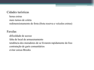 Cidades turísticas
horas extras
mais turnos de coleta
redimensionamento de frota (frota reserva e veículos extras)
Favelas
dificuldade de acesso
falta de local de armazenamento
tendência dos moradores de se livrarem rapidamente do lixo
contratação de garis comunitários
evitar caixas Brooks
 