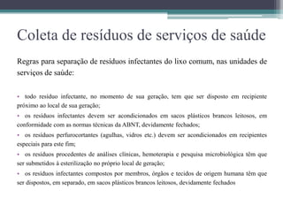 Coleta de resíduos de serviços de saúde
Regras para separação de resíduos infectantes do lixo comum, nas unidades de
serviços de saúde:
• todo resíduo infectante, no momento de sua geração, tem que ser disposto em recipiente
próximo ao local de sua geração;
• os resíduos infectantes devem ser acondicionados em sacos plásticos brancos leitosos, em
conformidade com as normas técnicas da ABNT, devidamente fechados;
• os resíduos perfurocortantes (agulhas, vidros etc.) devem ser acondicionados em recipientes
especiais para este fim;
• os resíduos procedentes de análises clínicas, hemoterapia e pesquisa microbiológica têm que
ser submetidos à esterilização no próprio local de geração;
• os resíduos infectantes compostos por membros, órgãos e tecidos de origem humana têm que
ser dispostos, em separado, em sacos plásticos brancos leitosos, devidamente fechados
 