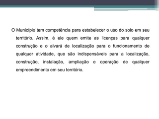 O Município tem competência para estabelecer o uso do solo em seu
território. Assim, é ele quem emite as licenças para qualquer
construção e o alvará de localização para o funcionamento de
qualquer atividade, que são indispensáveis para a localização,
construção, instalação, ampliação e operação de qualquer
empreendimento em seu território.
 