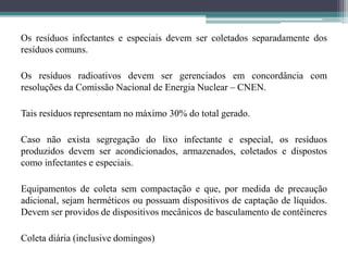 Os resíduos infectantes e especiais devem ser coletados separadamente dos
resíduos comuns.
Os resíduos radioativos devem ser gerenciados em concordância com
resoluções da Comissão Nacional de Energia Nuclear – CNEN.
Tais resíduos representam no máximo 30% do total gerado.
Caso não exista segregação do lixo infectante e especial, os resíduos
produzidos devem ser acondicionados, armazenados, coletados e dispostos
como infectantes e especiais.
Equipamentos de coleta sem compactação e que, por medida de precaução
adicional, sejam herméticos ou possuam dispositivos de captação de líquidos.
Devem ser providos de dispositivos mecânicos de basculamento de contêineres
Coleta diária (inclusive domingos)
 