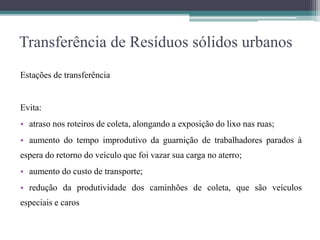 Transferência de Resíduos sólidos urbanos
Estações de transferência
Evita:
• atraso nos roteiros de coleta, alongando a exposição do lixo nas ruas;
• aumento do tempo improdutivo da guarnição de trabalhadores parados à
espera do retorno do veículo que foi vazar sua carga no aterro;
• aumento do custo de transporte;
• redução da produtividade dos caminhões de coleta, que são veículos
especiais e caros
 
