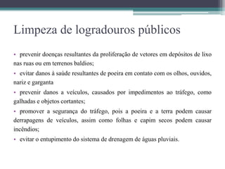 Limpeza de logradouros públicos
• prevenir doenças resultantes da proliferação de vetores em depósitos de lixo
nas ruas ou em terrenos baldios;
• evitar danos à saúde resultantes de poeira em contato com os olhos, ouvidos,
nariz e garganta
• prevenir danos a veículos, causados por impedimentos ao tráfego, como
galhadas e objetos cortantes;
• promover a segurança do tráfego, pois a poeira e a terra podem causar
derrapagens de veículos, assim como folhas e capim secos podem causar
incêndios;
• evitar o entupimento do sistema de drenagem de águas pluviais.
 