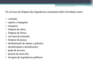 Os serviços de limpeza dos logradouros costumam cobrir atividades como:
• varrição;
• capina e raspagem;
• roçagem;
• limpeza de ralos;
• limpeza de feiras;
• serviços de remoção;
• limpeza de praias;
• desobstrução de ramais e galerias;
• desinfestação e desinfecções;
• poda de árvores;
• pintura de meio-fio;
• lavagem de logradouros públicos.
 