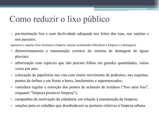 Como reduzir o lixo público
• pavimentação lisa e com declividade adequada nos leitos das ruas, nas sarjetas e
nos passeios;
(passeios e sarjetas lisos facilitam a limpeza; sarjetas acidentadas dificultam a limpeza e a drenagem)
• dimensionamento e manutenção corretos do sistema de drenagem de águas
pluviais;
• arborização com espécies que não percam folhas em grandes quantidades, várias
vezes por ano;
• colocação de papeleiras nas vias com maior movimento de pedestres, nas esquinas,
pontos de ônibus e em frente a bares, lanchonetes e supermercados;
• varredura regular e remoção dos pontos de acúmulo de resíduos ("lixo atrai lixo",
enquanto "limpeza promove limpeza");
• campanhas de motivação da cidadania, em relação à manutenção da limpeza;
• sanções para os cidadãos que desobedecem as posturas relativas à limpeza urbana
 