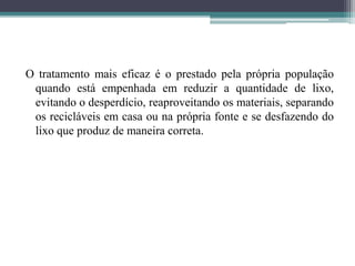 O tratamento mais eficaz é o prestado pela própria população
quando está empenhada em reduzir a quantidade de lixo,
evitando o desperdício, reaproveitando os materiais, separando
os recicláveis em casa ou na própria fonte e se desfazendo do
lixo que produz de maneira correta.
 