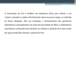 A incineração do lixo é também um tratamento eficaz para reduzir o seu
volume, tornando o resíduo absolutamente inerte em pouco tempo, se realizada
de forma adequada. Mas sua instalação e funcionamento são geralmente
dispendiosos, principalmente em razão da necessidade de filtros e implementos
tecnológicos sofisticados para diminuir ou eliminar a poluição do ar provocada
por gases produzidos durante a queima do lixo.
 