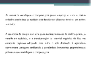 As usinas de reciclagem e compostagem geram emprego e renda e podem
reduzir a quantidade de resíduos que deverão ser dispostos no solo, em aterros
sanitários.
A economia da energia que seria gasta na transformação da matéria-prima, já
contida no reciclado, e a transformação do material orgânico do lixo em
composto orgânico adequado para nutrir o solo destinado à agricultura
representam vantagens ambientais e econômicas importantes proporcionadas
pelas usinas de reciclagem e compostagem.
 