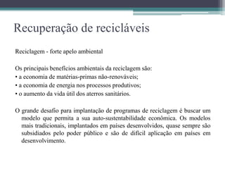 Recuperação de recicláveis
Reciclagem - forte apelo ambiental
Os principais benefícios ambientais da reciclagem são:
• a economia de matérias-primas não-renováveis;
• a economia de energia nos processos produtivos;
• o aumento da vida útil dos aterros sanitários.
O grande desafio para implantação de programas de reciclagem é buscar um
modelo que permita a sua auto-sustentabilidade econômica. Os modelos
mais tradicionais, implantados em países desenvolvidos, quase sempre são
subsidiados pelo poder público e são de difícil aplicação em países em
desenvolvimento.
 