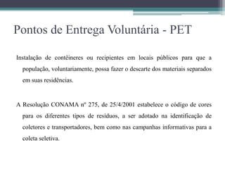 Pontos de Entrega Voluntária - PET
Instalação de contêineres ou recipientes em locais públicos para que a
população, voluntariamente, possa fazer o descarte dos materiais separados
em suas residências.
A Resolução CONAMA nº 275, de 25/4/2001 estabelece o código de cores
para os diferentes tipos de resíduos, a ser adotado na identificação de
coletores e transportadores, bem como nas campanhas informativas para a
coleta seletiva.
 