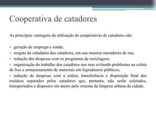 Cooperativa de catadores
As principais vantagens da utilização de cooperativas de catadores são:
• geração de emprego e renda;
• resgate da cidadania dos catadores, em sua maioria moradores de rua;
• redução das despesas com os programas de reciclagem;
• organização do trabalho dos catadores nas ruas evitando problemas na coleta
de lixo e armazenamento de materiais em logradouros públicos;
• redução de despesas com a coleta, transferência e disposição final dos
resíduos separados pelos catadores que, portanto, não serão coletados,
transportados e dispostos em aterro pelo sistema de limpeza urbana da cidade.
 