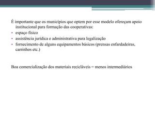 É importante que os municípios que optem por esse modelo ofereçam apoio
institucional para formação das cooperativas:
• espaço físico
• assistência jurídica e administrativa para legalização
• fornecimento de alguns equipamentos básicos (prensas enfardadeiras,
carrinhos etc.)
Boa comercialização dos materiais recicláveis = menos intermediários
 