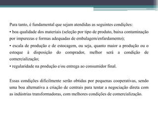 Para tanto, é fundamental que sejam atendidas as seguintes condições:
• boa qualidade dos materiais (seleção por tipo de produto, baixa contaminação
por impurezas e formas adequadas de embalagem/enfardamento);
• escala de produção e de estocagem, ou seja, quanto maior a produção ou o
estoque à disposição do comprador, melhor será a condição de
comercialização;
• regularidade na produção e/ou entrega ao consumidor final.
Essas condições dificilmente serão obtidas por pequenas cooperativas, sendo
uma boa alternativa a criação de centrais para tentar a negociação direta com
as indústrias transformadoras, com melhores condições de comercialização.
 