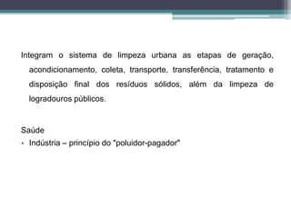 Integram o sistema de limpeza urbana as etapas de geração,
acondicionamento, coleta, transporte, transferência, tratamento e
disposição final dos resíduos sólidos, além da limpeza de
logradouros públicos.
Saúde
• Indústria – princípio do "poluidor-pagador"
 