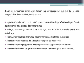 Entre as principais ações que devem ser empreendidas no auxílio a uma
cooperativa de catadores, destacam-se:
• apoio administrativo e contábil com contratação de profissional que ficará
responsável pela gestão da cooperativa;
• criação de serviço social com a atuação de assistentes sociais junto aos
catadores;
• fornecimento de uniformes e equipamentos de proteção industrial;
• implantação de cursos de alfabetização para os catadores;
• implantação de programas de recuperação de dependentes químicos;
• implementação de programas de educação ambiental para os catadores.
 