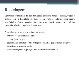 Reciclagem
Separação de materiais do lixo domiciliar, tais como papéis, plásticos, vidros e
metais, com a finalidade de trazê-los de volta à indústria para serem
beneficiados. Esses materiais são novamente transformados em produtos
comercializáveis no mercado de consumo.
A reciclagem propicia as seguintes vantagens:
• preservação de recursos naturais;
• economia de energia;
• economia de transporte (pela redução de material que demanda o aterro);
• geração de emprego e renda;
• conscientização da população para as questões ambientais.
 