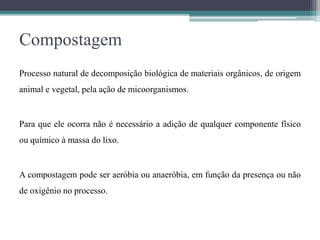 Compostagem
Processo natural de decomposição biológica de materiais orgânicos, de origem
animal e vegetal, pela ação de micoorganismos.
Para que ele ocorra não é necessário a adição de qualquer componente físico
ou químico à massa do lixo.
A compostagem pode ser aeróbia ou anaeróbia, em função da presença ou não
de oxigênio no processo.
 