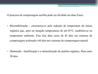 O processo de compostagem aeróbia pode ser dividido em duas Fases:
• Bioestabilização - caracteriza-se pela redução da temperatura da massa
orgânica que, após ter atingido temperaturas de até 65°C, estabiliza-se na
temperatura ambiente. Esta fase dura cerca de 45 dias em sistemas de
compostagem acelerada e 60 dias nos sistemas de compostagem natural.
• Maturação - humificação e a mineralização da matéria orgânica. Dura mais
30 dias.
 